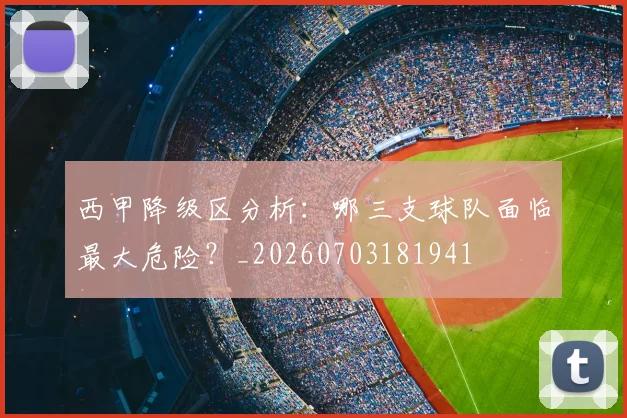 西甲降级区分析：哪三支球队面临最大危险？_20260703181941