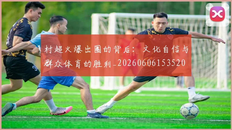 村超火爆出圈的背后:文化自信与群众体育的胜利_20260606153520