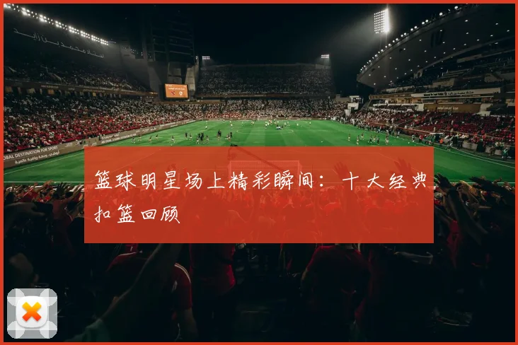 篮球明星场上精彩瞬间：十大经典扣篮回顾