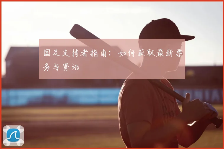 国足支持者指南:如何获取最新票务与资讯