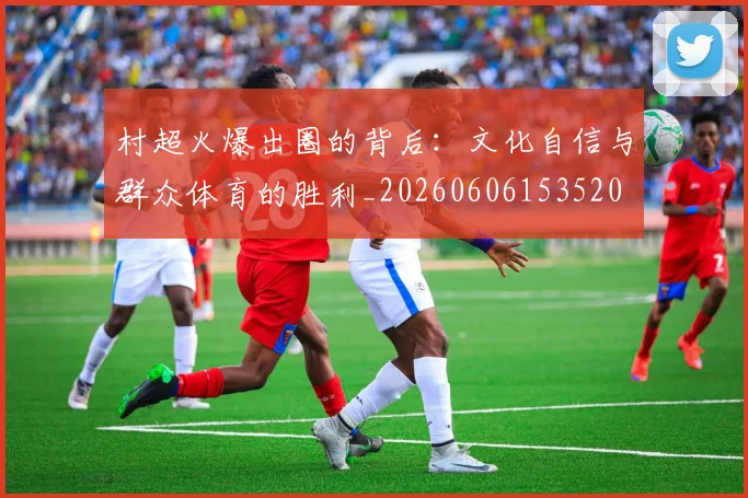 村超火爆出圈的背后:文化自信与群众体育的胜利_20260606153520