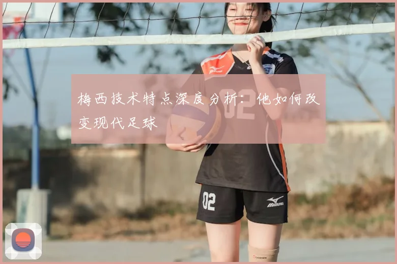梅西技术特点深度分析：他如何改变现代足球