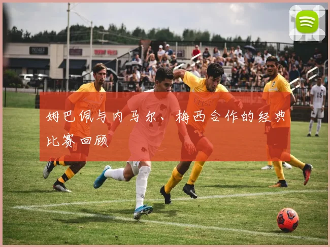 姆巴佩与内马尔、梅西合作的经典比赛回顾