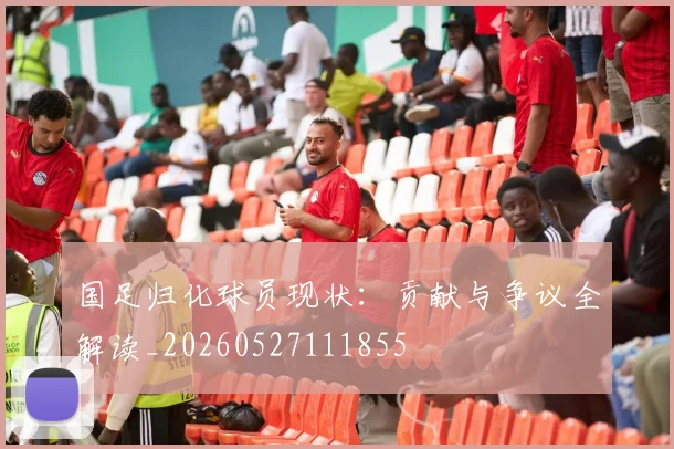 国足归化球员现状:贡献与争议全解读_20260527111855